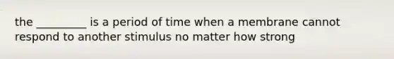 the _________ is a period of time when a membrane cannot respond to another stimulus no matter how strong