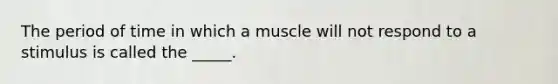 The period of time in which a muscle will not respond to a stimulus is called the _____.