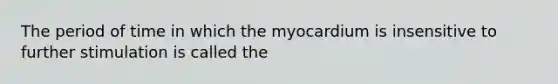 The period of time in which the myocardium is insensitive to further stimulation is called the