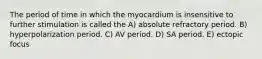 The period of time in which the myocardium is insensitive to further stimulation is called the A) absolute refractory period. B) hyperpolarization period. C) AV period. D) SA period. E) ectopic focus