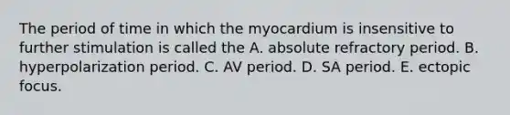 The period of time in which the myocardium is insensitive to further stimulation is called the A. absolute refractory period. B. hyperpolarization period. C. AV period. D. SA period. E. ectopic focus.