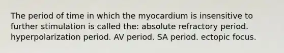 The period of time in which the myocardium is insensitive to further stimulation is called the: absolute refractory period. hyperpolarization period. AV period. SA period. ectopic focus.