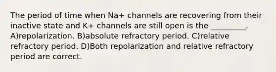 The period of time when Na+ channels are recovering from their inactive state and K+ channels are still open is the _________. A)repolarization. B)absolute refractory period. C)relative refractory period. D)Both repolarization and relative refractory period are correct.