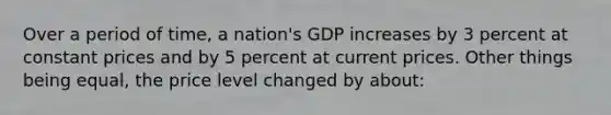 Over a period of time, a nation's GDP increases by 3 percent at constant prices and by 5 percent at current prices. Other things being equal, the price level changed by about: