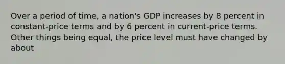 Over a period of time, a nation's GDP increases by 8 percent in constant-price terms and by 6 percent in current-price terms. Other things being equal, the price level must have changed by about