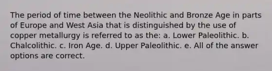 The period of time between the Neolithic and Bronze Age in parts of Europe and West Asia that is distinguished by the use of copper metallurgy is referred to as the: a. Lower Paleolithic. b. Chalcolithic. c. Iron Age. d. Upper Paleolithic. e. All of the answer options are correct.