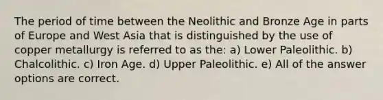 The period of time between the Neolithic and Bronze Age in parts of Europe and West Asia that is distinguished by the use of copper metallurgy is referred to as the: a) Lower Paleolithic. b) Chalcolithic. c) Iron Age. d) Upper Paleolithic. e) All of the answer options are correct.