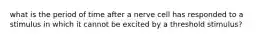 what is the period of time after a nerve cell has responded to a stimulus in which it cannot be excited by a threshold stimulus?