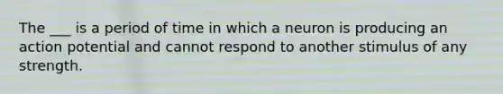 The ___ is a period of time in which a neuron is producing an action potential and cannot respond to another stimulus of any strength.