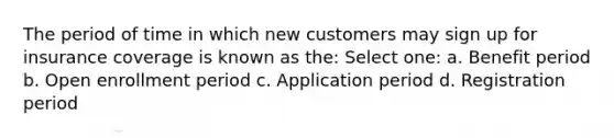 The period of time in which new customers may sign up for insurance coverage is known as the: Select one: a. Benefit period b. Open enrollment period c. Application period d. Registration period