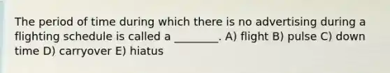 The period of time during which there is no advertising during a flighting schedule is called a ________. A) flight B) pulse C) down time D) carryover E) hiatus