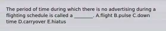 The period of time during which there is no advertising during a flighting schedule is called a ________. A.flight B.pulse C.down time D.carryover E.hiatus