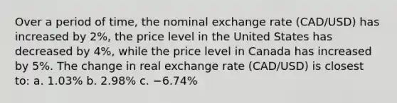 Over a period of time, the nominal exchange rate (CAD/USD) has increased by 2%, the price level in the United States has decreased by 4%, while the price level in Canada has increased by 5%. The change in real exchange rate (CAD/USD) is closest to: a. 1.03% b. 2.98% c. −6.74%