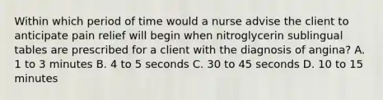 Within which period of time would a nurse advise the client to anticipate pain relief will begin when nitroglycerin sublingual tables are prescribed for a client with the diagnosis of angina? A. 1 to 3 minutes B. 4 to 5 seconds C. 30 to 45 seconds D. 10 to 15 minutes