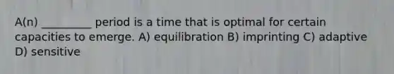 A(n) _________ period is a time that is optimal for certain capacities to emerge. A) equilibration B) imprinting C) adaptive D) sensitive