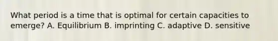 What period is a time that is optimal for certain capacities to emerge? A. Equilibrium B. imprinting C. adaptive D. sensitive