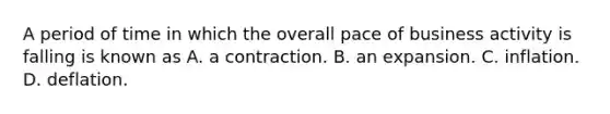 A period of time in which the overall pace of business activity is falling is known as A. a contraction. B. an expansion. C. inflation. D. deflation.