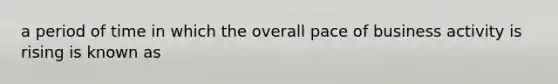 a period of time in which the overall pace of business activity is rising is known as