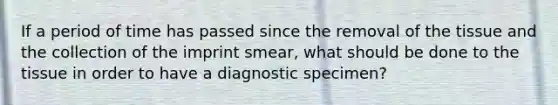 If a period of time has passed since the removal of the tissue and the collection of the imprint smear, what should be done to the tissue in order to have a diagnostic specimen?