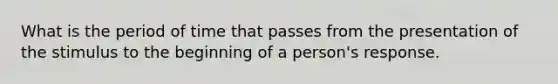 What is the period of time that passes from the presentation of the stimulus to the beginning of a person's response.