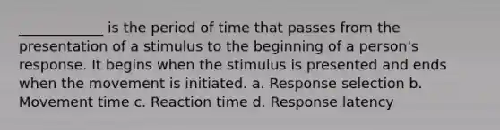 ____________ is the period of time that passes from the presentation of a stimulus to the beginning of a person's response. It begins when the stimulus is presented and ends when the movement is initiated. a. Response selection b. Movement time c. Reaction time d. Response latency