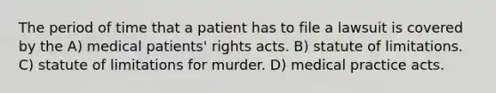 The period of time that a patient has to file a lawsuit is covered by the A) medical patients' rights acts. B) statute of limitations. C) statute of limitations for murder. D) medical practice acts.