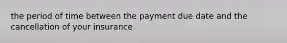 the period of time between the payment due date and the cancellation of your insurance