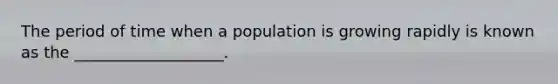 The period of time when a population is growing rapidly is known as the ___________________.