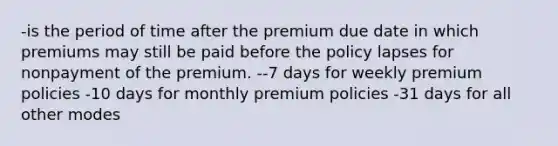 -is the period of time after the premium due date in which premiums may still be paid before the policy lapses for nonpayment of the premium. --7 days for weekly premium policies -10 days for monthly premium policies -31 days for all other modes