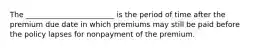 The ________________________ is the period of time after the premium due date in which premiums may still be paid before the policy lapses for nonpayment of the premium.