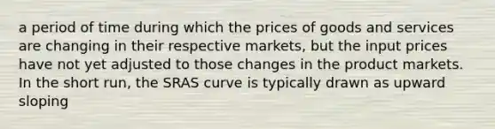 a period of time during which the prices of goods and services are changing in their respective markets, but the input prices have not yet adjusted to those changes in the product markets. In the short run, the SRAS curve is typically drawn as upward sloping