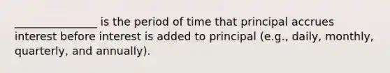 _______________ is the period of time that principal accrues interest before interest is added to principal (e.g., daily, monthly, quarterly, and annually).