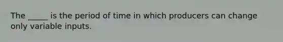 The _____ is the period of time in which producers can change only variable inputs.