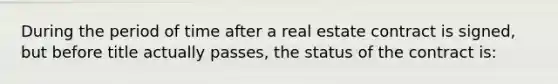 During the period of time after a real estate contract is signed, but before title actually passes, the status of the contract is: