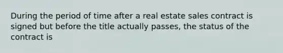 During the period of time after a real estate sales contract is signed but before the title actually passes, the status of the contract is