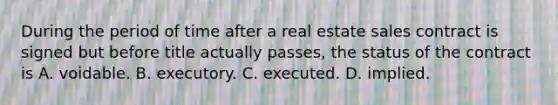 During the period of time after a real estate sales contract is signed but before title actually passes, the status of the contract is A. voidable. B. executory. C. executed. D. implied.