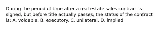 During the period of time after a real estate sales contract is signed, but before title actually passes, the status of the contract is: A. voidable. B. executory. C. unilateral. D. implied.