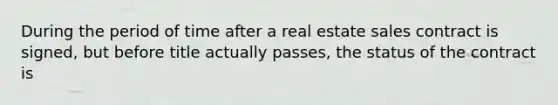 During the period of time after a real estate sales contract is signed, but before title actually passes, the status of the contract is