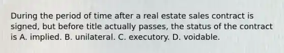 During the period of time after a real estate sales contract is signed, but before title actually passes, the status of the contract is A. implied. B. unilateral. C. executory. D. voidable.