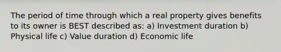 The period of time through which a real property gives benefits to its owner is BEST described as: a) Investment duration b) Physical life c) Value duration d) Economic life