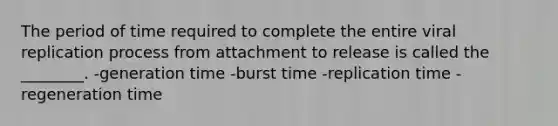 The period of time required to complete the entire viral replication process from attachment to release is called the ________. -generation time -burst time -replication time -regeneration time