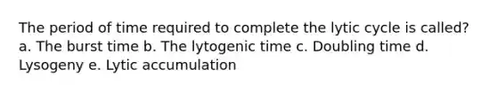 The period of time required to complete the lytic cycle is called? a. The burst time b. The lytogenic time c. Doubling time d. Lysogeny e. Lytic accumulation