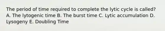 The period of time required to complete the lytic cycle is called? A. The lytogenic time B. The burst time C. Lytic accumulation D. Lysogeny E. Doubling Time