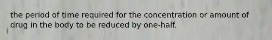 the period of time required for the concentration or amount of drug in the body to be reduced by one-half.