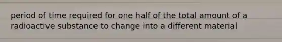 period of time required for one half of the total amount of a radioactive substance to change into a different material