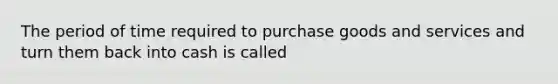 The period of time required to purchase goods and services and turn them back into cash is called