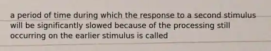 a period of time during which the response to a second stimulus will be significantly slowed because of the processing still occurring on the earlier stimulus is called