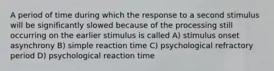 A period of time during which the response to a second stimulus will be significantly slowed because of the processing still occurring on the earlier stimulus is called A) stimulus onset asynchrony B) simple reaction time C) psychological refractory period D) psychological reaction time