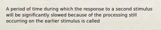 A period of time during which the response to a second stimulus will be significantly slowed because of the processing still occurring on the earlier stimulus is called