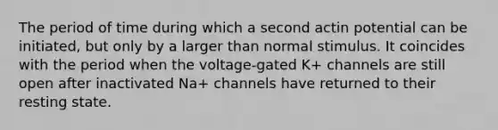 The period of time during which a second actin potential can be initiated, but only by a larger than normal stimulus. It coincides with the period when the voltage-gated K+ channels are still open after inactivated Na+ channels have returned to their resting state.